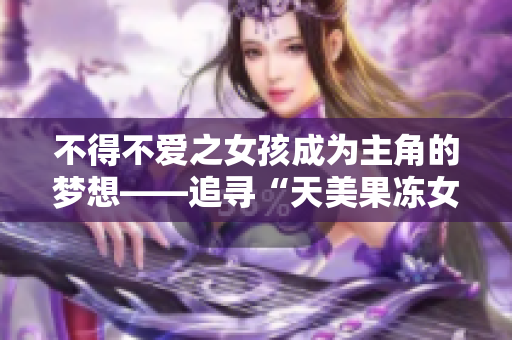 不得不爱之女孩成为主角的梦想——追寻“天美果冻女儿”的明星之路