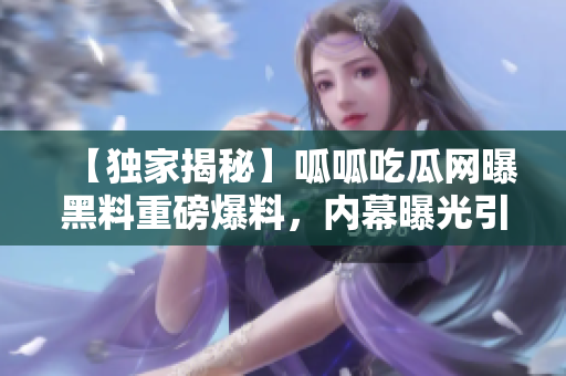 【独家揭秘】呱呱吃瓜网曝黑料重磅爆料，内幕曝光引关注