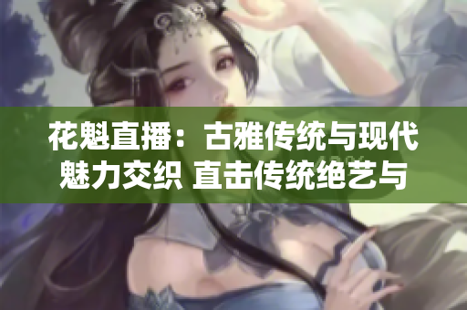 花魁直播：古雅传统与现代魅力交织 直击传统绝艺与现代娱乐相融琅琅上口