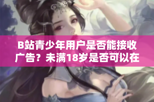 B站青少年用户是否能接收广告？未满18岁是否可以在B站接广告？
