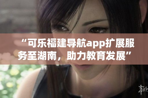 “可乐福建导航app扩展服务至湖南，助力教育发展”