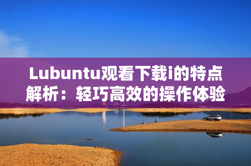 Lubuntu观看下载i的特点解析：轻巧高效的操作体验
