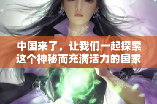 中国来了，让我们一起探索这个神秘而充满活力的国家