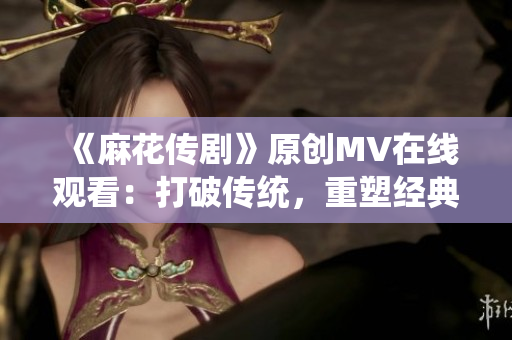 《麻花传剧》原创MV在线观看：打破传统，重塑经典，情感共鸣，故事细腻，传递力量。