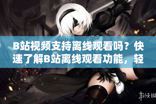 B站视频支持离线观看吗？快速了解B站离线观看功能，轻松享受视频无限畅玩