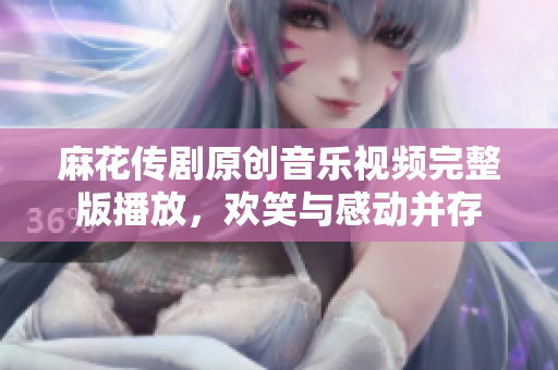 麻花传剧原创音乐视频完整版播放，欢笑与感动并存