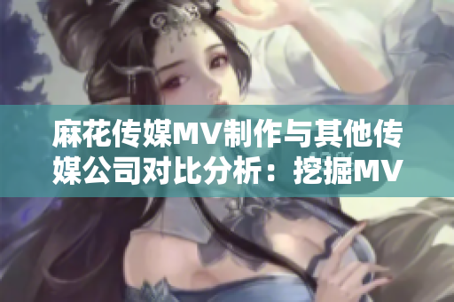 麻花传媒MV制作与其他传媒公司对比分析：挖掘MV制作背后的秘密