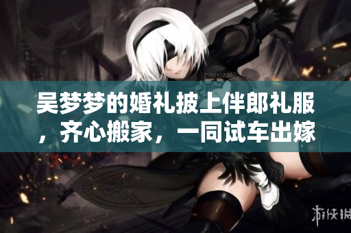 吴梦梦的婚礼披上伴郎礼服，齐心搬家，一同试车出嫁