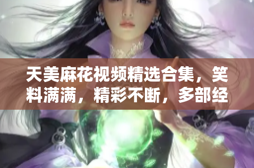 天美麻花视频精选合集，笑料满满，精彩不断，多部经典作品一次收藏