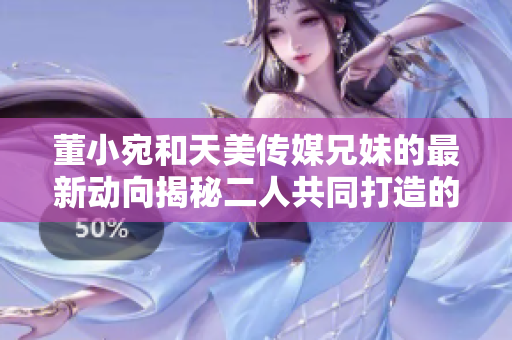 董小宛和天美传媒兄妹的最新动向揭秘二人共同打造的新计划引关注