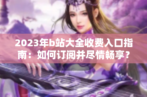 2023年b站大全收费入口指南：如何订阅并尽情畅享？