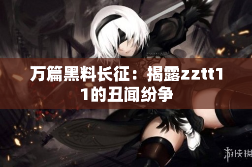 万篇黑料长征：揭露zztt11的丑闻纷争
