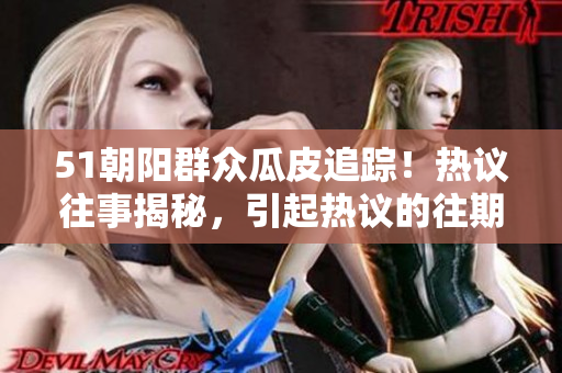 51朝阳群众瓜皮追踪！热议往事揭秘，引起热议的往期事件重新审视