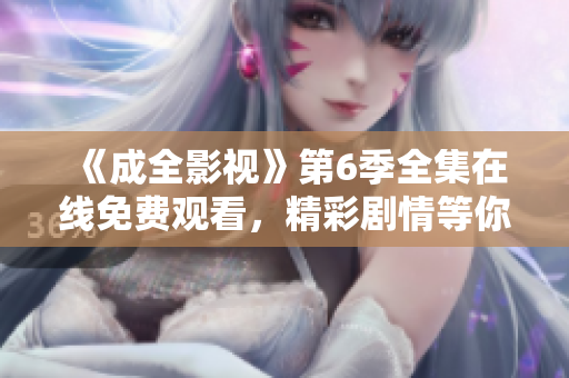 《成全影视》第6季全集在线免费观看，精彩剧情等你解锁