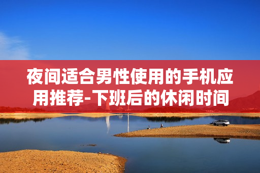 夜间适合男性使用的手机应用推荐-下班后的休闲时间首选