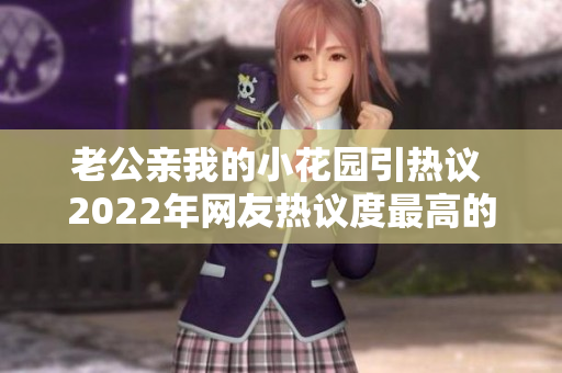 老公亲我的小花园引热议 2022年网友热议度最高的一则新闻报道