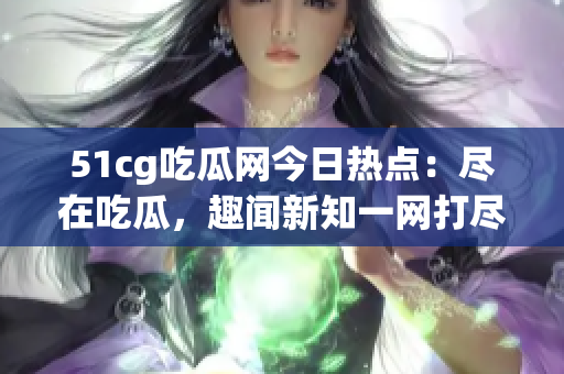 51cg吃瓜网今日热点：尽在吃瓜，趣闻新知一网打尽