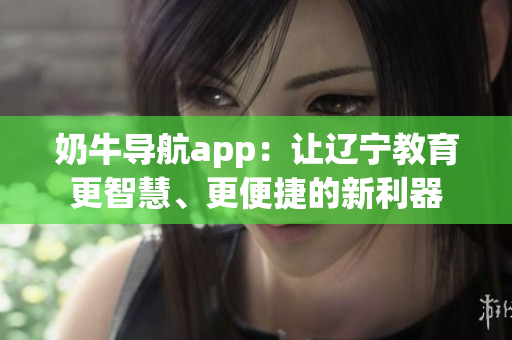 奶牛导航app：让辽宁教育更智慧、更便捷的新利器