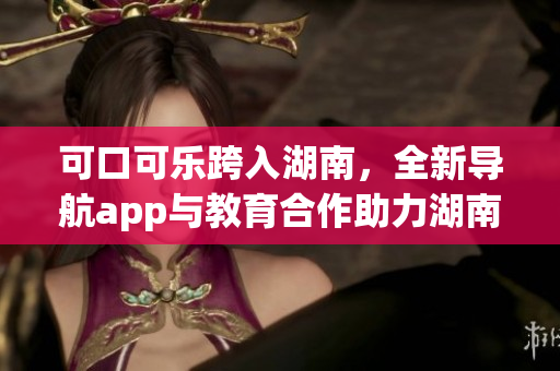 可口可乐跨入湖南，全新导航app与教育合作助力湖南发展