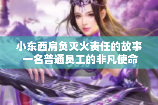 小东西肩负灭火责任的故事 一名普通员工的非凡使命