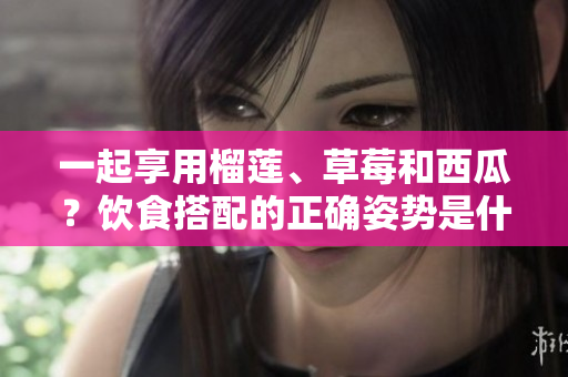 一起享用榴莲、草莓和西瓜？饮食搭配的正确姿势是什么？