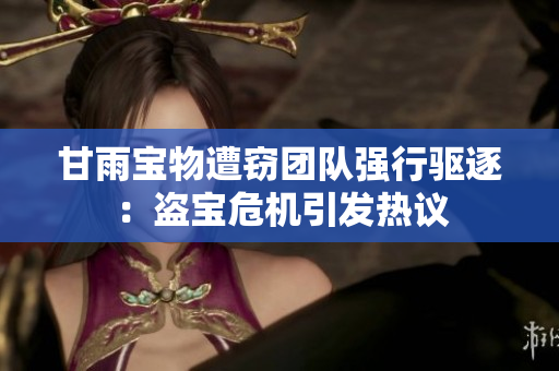甘雨宝物遭窃团队强行驱逐：盗宝危机引发热议