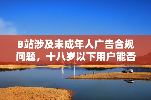 B站涉及未成年人广告合规问题，十八岁以下用户能否接受广告？