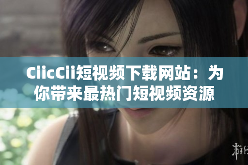 CiicCii短视频下载网站：为你带来最热门短视频资源