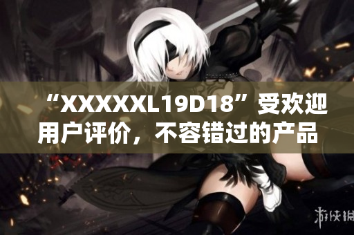 “XXXXXL19D18”受欢迎用户评价，不容错过的产品值得购买