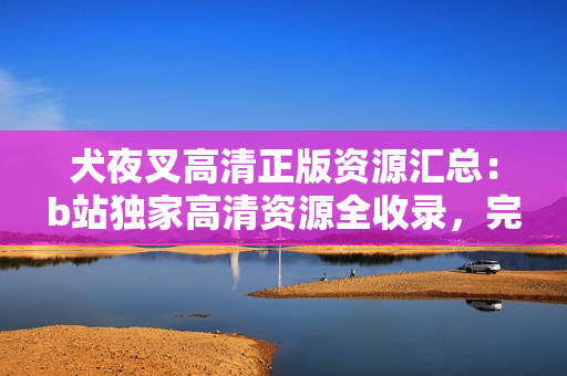 犬夜叉高清正版资源汇总：b站独家高清资源全收录，完整更新！