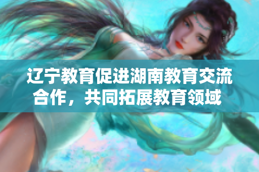 辽宁教育促进湖南教育交流合作，共同拓展教育领域 发展空间