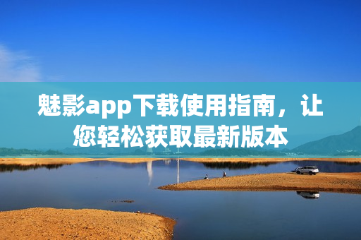 魅影app下载使用指南，让您轻松获取最新版本
