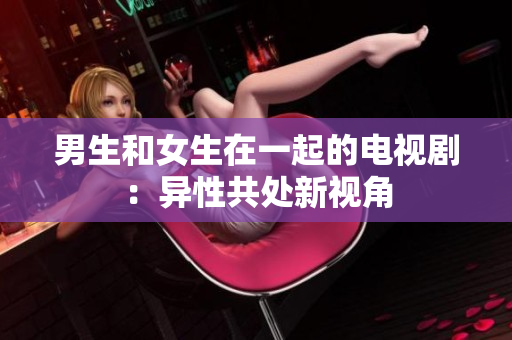 男生和女生在一起的电视剧：异性共处新视角