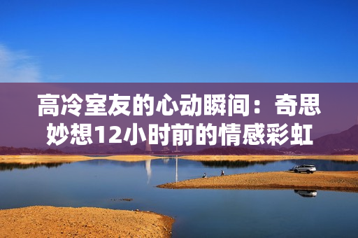 高冷室友的心动瞬间：奇思妙想12小时前的情感彩虹