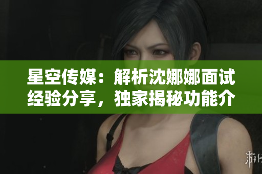 星空传媒：解析沈娜娜面试经验分享，独家揭秘功能介绍