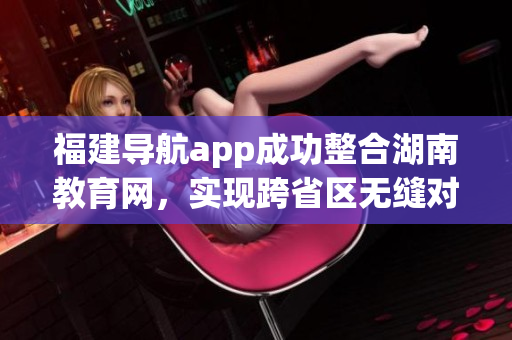 福建导航app成功整合湖南教育网，实现跨省区无缝对接