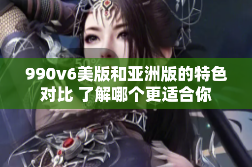 990v6美版和亚洲版的特色对比 了解哪个更适合你