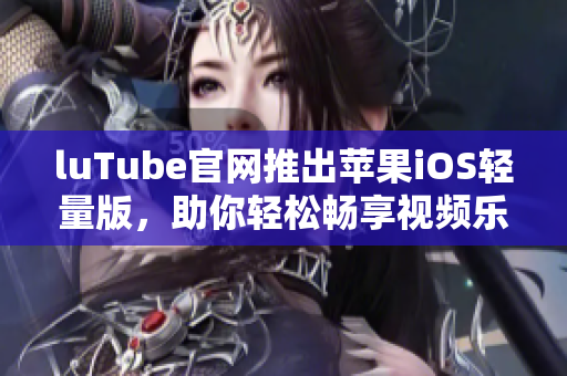 luTube官网推出苹果iOS轻量版，助你轻松畅享视频乐趣