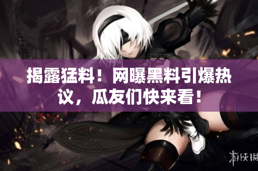 揭露猛料！网曝黑料引爆热议，瓜友们快来看！