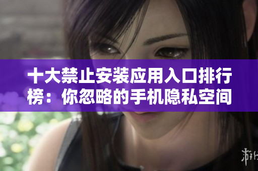 十大禁止安装应用入口排行榜：你忽略的手机隐私空间！