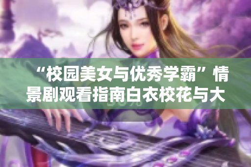 “校园美女与优秀学霸”情景剧观看指南白衣校花与大长腿主演,免费试看,安全分享!