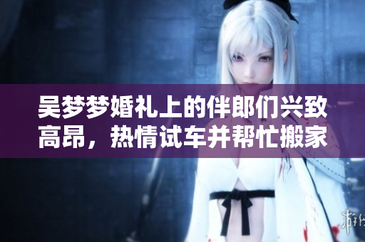吴梦梦婚礼上的伴郎们兴致高昂，热情试车并帮忙搬家