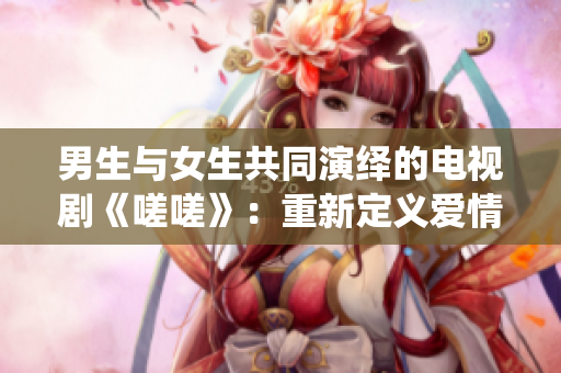 男生与女生共同演绎的电视剧《嗟嗟》：重新定义爱情的故事