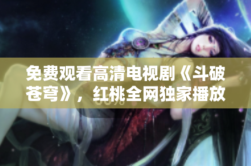 免费观看高清电视剧《斗破苍穹》，红桃全网独家播放，精彩内容不容错过
