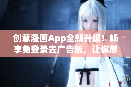创意漫画App全新升级！畅享免登录去广告版，让你尽情畅游漫画世界