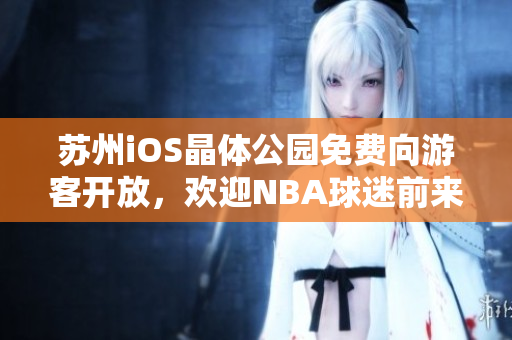苏州iOS晶体公园免费向游客开放，欢迎NBA球迷前来参观