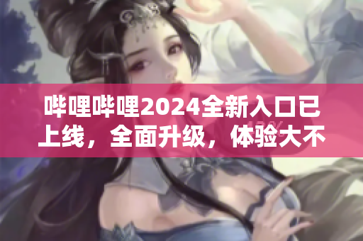 哔哩哔哩2024全新入口已上线，全面升级，体验大不同