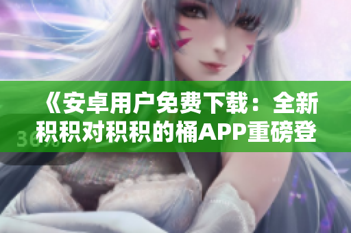 《安卓用户免费下载：全新积积对积积的桶APP重磅登场，欢迎尝鲜体验！》