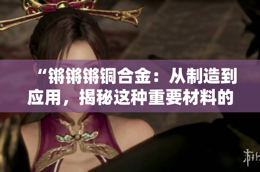 “锵锵锵铜合金：从制造到应用，揭秘这种重要材料的特性与应用领域”