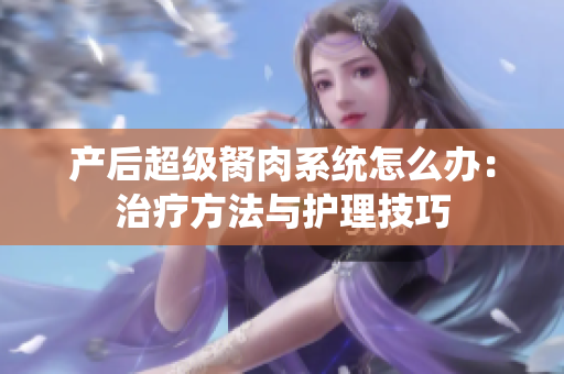 产后超级胬肉系统怎么办：治疗方法与护理技巧